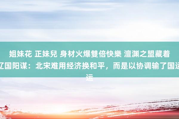姐妹花 正妹兒 身材火爆雙倍快樂 澶渊之盟藏着辽国阳谋：北宋难用经济换和平，而是以协调输了国运