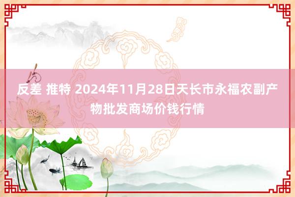反差 推特 2024年11月28日天长市永福农副产物批发商场价钱行情