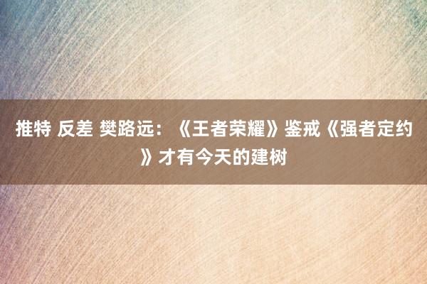 推特 反差 樊路远：《王者荣耀》鉴戒《强者定约》才有今天的建树
