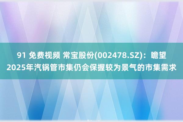 91 免费视频 常宝股份(002478.SZ)：瞻望2025年汽锅管市集仍会保握较为景气的市集需求