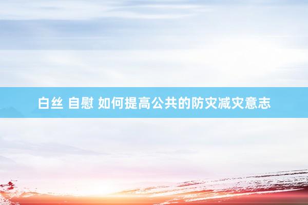 白丝 自慰 如何提高公共的防灾减灾意志