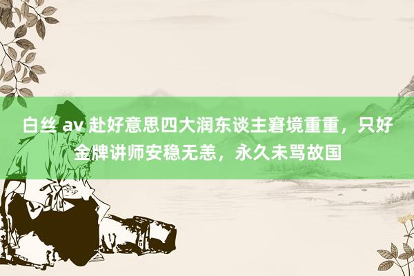 白丝 av 赴好意思四大润东谈主窘境重重，只好金牌讲师安稳无恙，永久未骂故国
