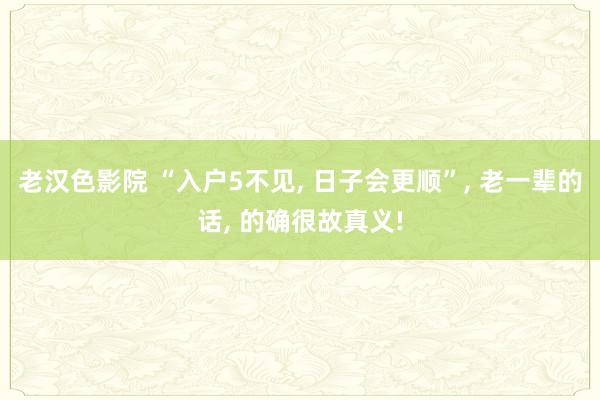 老汉色影院 “入户5不见， 日子会更顺”， 老一辈的话， 的确很故真义!