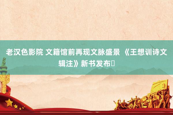老汉色影院 文籍馆前再现文脉盛景 《王想训诗文辑注》新书发布‌