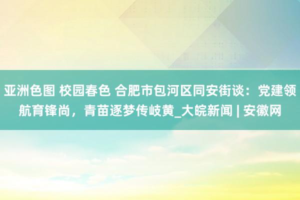 亚洲色图 校园春色 合肥市包河区同安街谈：党建领航育锋尚，青苗逐梦传岐黄_大皖新闻 | 安徽网
