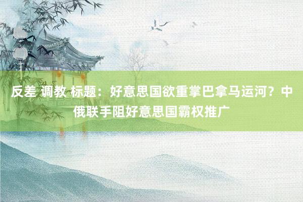 反差 调教 标题：好意思国欲重掌巴拿马运河？中俄联手阻好意思国霸权推广