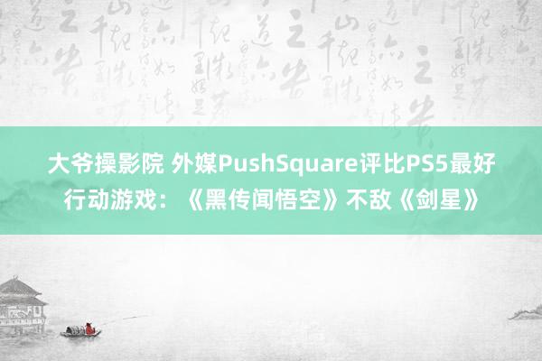 大爷操影院 外媒PushSquare评比PS5最好行动游戏：《黑传闻悟空》不敌《剑星》