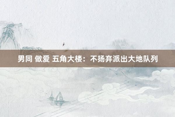 男同 做爱 五角大楼：不扬弃派出大地队列