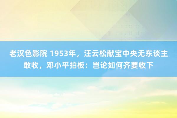 老汉色影院 1953年，汪云松献宝中央无东谈主敢收，邓小平拍板：岂论如何齐要收下