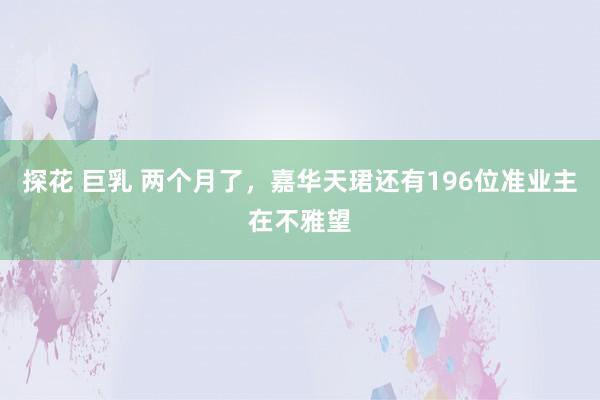 探花 巨乳 两个月了，嘉华天珺还有196位准业主在不雅望