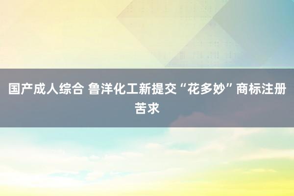 国产成人综合 鲁洋化工新提交“花多妙”商标注册苦求