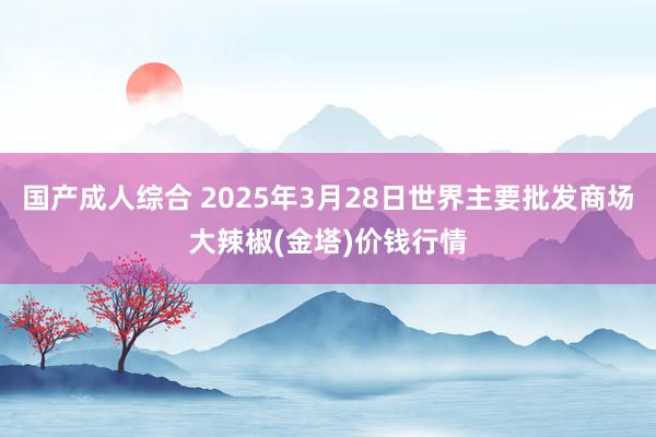 国产成人综合 2025年3月28日世界主要批发商场大辣椒(金塔)价钱行情