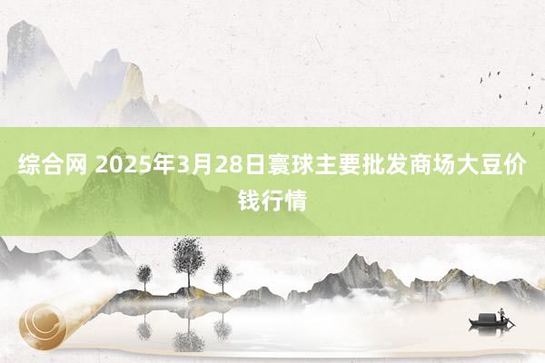 综合网 2025年3月28日寰球主要批发商场大豆价钱行情