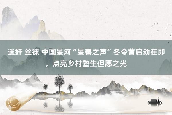 迷奸 丝袜 中国星河“星善之声”冬令营启动在即，点亮乡村塾生但愿之光