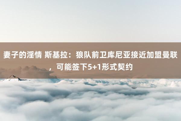 妻子的淫情 斯基拉：狼队前卫库尼亚接近加盟曼联，可能签下5+1形式契约