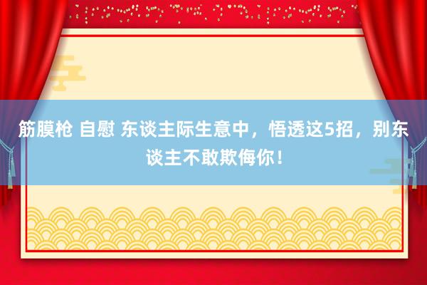 筋膜枪 自慰 东谈主际生意中，悟透这5招，别东谈主不敢欺侮你！