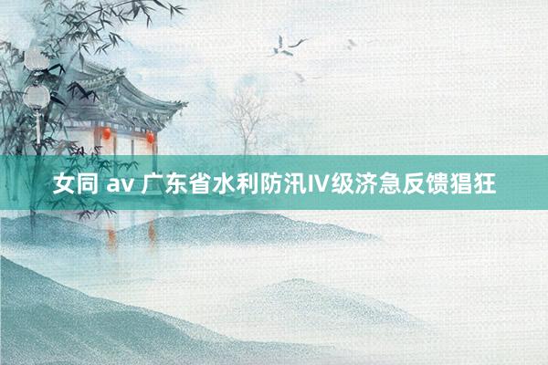 女同 av 广东省水利防汛Ⅳ级济急反馈猖狂